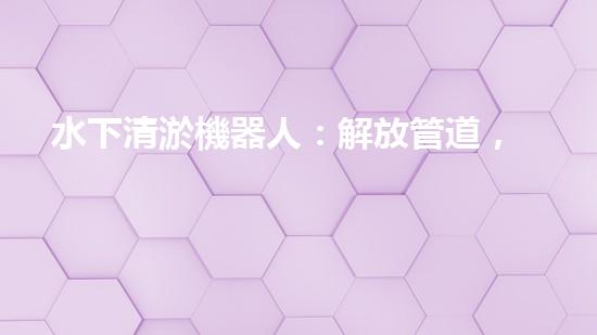 水下清淤機器人：解放管道，暢通未來！